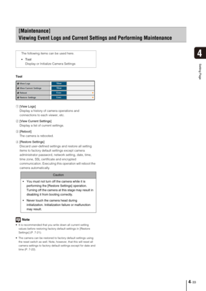 Page 634-33
4
Setting Page
Tool
1[View Logs] 
Display a history of camera operations and 
connections to each viewer, etc. 
2[View Current Settings] 
Display a list of current settings. 
3[Reboot] 
The camera is rebooted. 
4[Restore Settings] 
Discard user-defined settings and restore all setting 
items to factory default settings except camera 
administrator password, network setting, date, time, 
time zone, SSL certificate and encrypted 
communication. Executing this operation will reboot the 
camera...