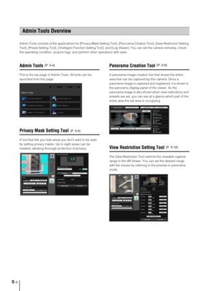 Page 665-2
Admin Tools consists of the applications for [Privacy Mask Setting Tool], [Panorama Creation Tool], [View Restriction Setting 
Tool], [Preset Setting Tool], [ Intelligent Function Setting Tool], and [Log Viewer]. You can set the camera remotely, check 
the operating condition, acquire logs, and perform other operations with ease. 
Admin Tools
This is the top page of Admin Tools. All tools can be 
launched from this page. 
Privacy Mask Setting Tool
A tool that lets you hide areas you dont want to be...