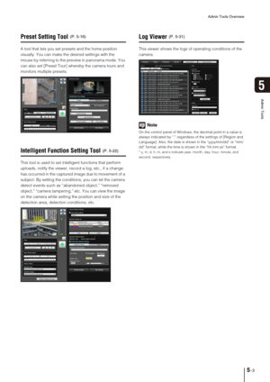 Page 67Admin Tools Overview
5-3
5
Admin Tools
Preset Setting Tool
A tool that lets you set presets and the home position 
visually. You can make the desired settings with the 
mouse by referring to the preview in panorama mode. You 
can also set [Preset Tour] whereby the camera tours and 
monitors multiple presets. 
Intelligent Function Setting Tool
This tool is used to set intelligent functions that perform 
uploads, notify the viewer, record a log, etc., if a change 
has occurred in the captured image due to...