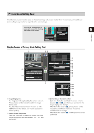 Page 695-5
5
Admin Tools
A tool that lets you cover certain areas on the camera image with privacy masks. When the camera is panned, tilted, or 
zoomed, the privacy mask area responds to the camera image.
Display Screen of Privacy Mask Setting Tool
1Image Display Area
The image currently captured by the camera is shown. 
Privacy masks can be resized/moved in the image 
display area. 
Pan, tilt, and zoom operations are the same as in the 
VB-M40 Viewer. For details, see “How to Operate the 
Viewer” (P. 6-5)....