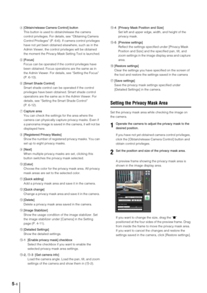 Page 705-6
4[Obtain/release Camera Control] button
This button is used to obtain/release the camera 
control privileges. For details, see “Obtaining Camera 
Control Privileges” (P. 6-6). If camera control privileges 
have not yet been obtained elsewhere, such as in the 
Admin Viewer, the control privileges will be obtained 
the moment the Privacy Mask Setting Tool is launched.
5[Focus]
Focus can be operated if the control privileges have 
been obtained. Focus operations are the same as in 
the Admin Viewer. For...