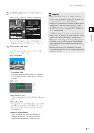 Page 71Privacy Mask Setting Tool
5-7
5
Admin Tools
The set privacy mask area is saved in the camera. 
You can set up to eight privacy masks. Repeat the 
setting operations to set multiple privacy mask areas. 
Saved privacy mask areas are shown in the image 
display area and capture area.
Image Display Area
1Privacy Mask Area
Enabled privacy mask areas are shown filled with 
color. Disabled privacy mask areas are just shown 
in a frame. 
Capture area
2View Restriction Area
This is the area set with the View...