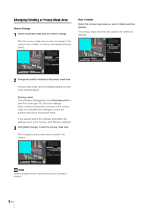 Page 725-8
Changing/Deleting a Privacy Mask Area
How to Change
Click the privacy mask area you want to change in the 
capture area or select a privacy mask area by clicking 
[Next].
Privacy mask areas can be changed using the mouse 
or by entering values. 
Entering values
Click [Detailed Settings] and then [Get camera info] to 
load the current pan, tilt, and zoom settings.
Enter a value for the position and size of the privacy 
mask and click [Preview settings] to check the 
position and size of the preview...