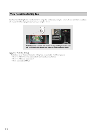 Page 765-12
View Restriction Setting Tool is a tool that limits the range that can be captured by the camera. If view restrictions have been 
set, you can limit the displayable capture range using the viewer. 
[Apply View Restriction Setting] 
Restrictions set by the View Restriction Setting Tool are applied in the following cases.
 When the Admin Viewer is accessed with authorized user authorities
 When the VB Viewer is accessed
 When accessed via RM-Lite
View Restriction Setting Tool
To limit zoom or a...