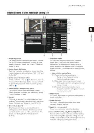 Page 77View Restriction Setting Tool
5-13
5
Admin Tools
Display Screens of View Restriction Setting Tool
1Image Display Area
The image currently captured by the camera is shown. 
Pan, tilt, and zoom operations are the same as in the 
VB-M40 Viewer. For details, see “How to Operate the 
Viewer” (P. 6-5).
2[Switch Screen Size] button
Each time this button is clicked, the screen size of the 
image display area switches between “320 x 240” and 
“640 x 480.” 
3[Switch Mouse Operation] button
Click the button to...