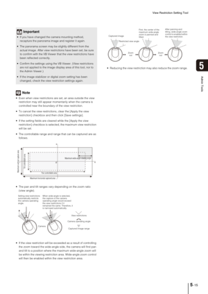 Page 79View Restriction Setting Tool
5-15
5
Admin Tools
Note
 Even when view restrictions are set, an area outside the view 
restriction may still appear momentarily when the camera is 
controlled near the boundary of the view restriction. 
 To cancel the view restrictions, clear the [Apply the view 
restriction] checkbox and then click [Save settings].
 If the setting fields are cleared while the [Apply the view 
restriction] checkbox is selected, the maximum view restriction 
will be set.
 The controllable...