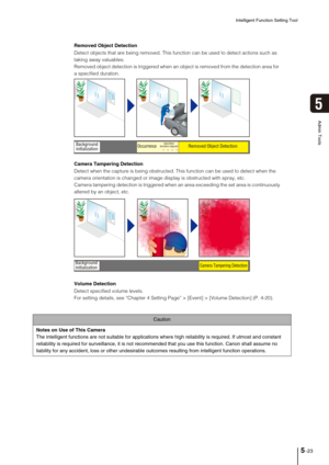 Page 87Intelligent Function Setting Tool
5-23
5
Admin Tools
Caution
Notes on Use of This Camera
The intelligent functions are not suitable for applications where high reliability is required. If utmost and constant 
reliability is required for surveillance, it is not recommended that you use this function. Canon shall assume no 
liability for any accident, loss or other undesirable outcomes resulting from intelligent function operations. 
Removed Object Detection
Detect objects that are being removed. This...