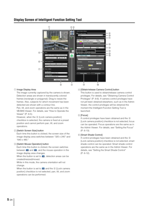 Page 885-24
Display Screen of Intelligent Function Setting Tool
1Image Display Area
The image currently captured by the camera is shown. 
Detection areas are shown in translucently colored 
frames (rectangle or polygonal). Drag to resize the 
frames. Also, subjects for which movement has been 
detected are shown with a contour line. 
Pan, tilt, and zoom operations are the same as in the 
VB-M40 Viewer. For details, see “How to Operate the 
Viewer” (P. 6-5).
However, when the 9 [Lock camera position] 
checkbox...