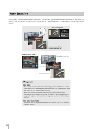 Page 106106
A tool that lets you set presets and the home position. You can make the desired settings with the mouse by referring to the 
preview in the panorama or full image mode. You can also set Preset Tour whereby the camera tours and monitors multiple 
presets. 
Preset Setting Tool
Set preset tour after the 
presets have been set. Preset Setting Tool
Important
 If you want to use intelligent functions, it is strongly recommended that you use the 
Preset Setting Tool to register a preset that corresponds to...