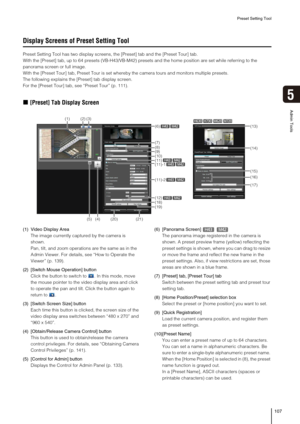 Page 107Preset Setting Tool
107
5
Admin Tools
Display Screens of Preset Setting Tool
Preset Setting Tool has two display screens, the [Preset] tab and the [Preset Tour] tab.
With the [Preset] tab, up to 64 presets (VB-H43/VB-M42) presets and the home position are set while referring to the 
panorama screen or full image. 
With the [Preset Tour] tab, Preset Tour is set whereby the camera tours and monitors multiple presets.
The following explains the [Preset] tab display screen.
For the [Preset Tour] tab, see...