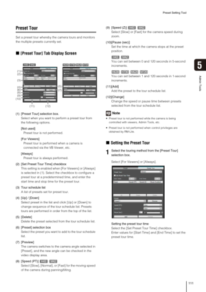 Page 111Preset Setting Tool
111
5
Admin Tools
Preset Tour
Set a preset tour whereby the camera tours and monitors 
the multiple presets currently set. 
„[Preset Tour] Tab Display Screen
(1) [Preset Tour] selection box. 
Select when you want to perform a preset tour from 
the following options. 
[Not used]
Preset tour is not performed. 
[For Viewers]
Preset tour is performed when a camera is 
connected via the VB Viewer, etc. 
[Always]
Preset tour is always performed. 
(2) [Set Preset Tour Time] checkbox
This...