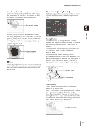 Page 123Intelligent Function Setting Tool
123
5
Admin Tools
When [Change Ratio (%)] is changed, an indicator frame 
representing the percentage of the entire video display 
area is displayed for 1 second in the center of the area, 
allowing you to check while specifying the setting.
Any moving objects detected are shown with contour 
lines. If it is smaller than [Change Ratio (%)], contour lines 
are white. If the image is changed for an area larger than 
[Change Ratio (%)], contour lines take on the same color...