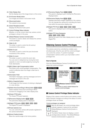 Page 141How to Operate the Viewer
141
6
Admin Viewer/VB Viewer
(3) Video Display Size
Set the display size of the image shown on the screen.
(4) [Full Screen Mode] button
Live images are shown in full screen mode.
(5) [Reconnect] button
The camera is reconnected. 
(6) [Audio Reception] button
Displays the Receive Audio panel.
(7) Control Privilege Status Indicator
Whether or not the current client has camera control 
privileges is shown in this area.
(8) [Obtain/Release Camera Control] button
This button is used...