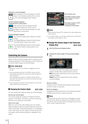 Page 142142
Controlling the Camera
Obtain camera control privileges before carrying out the 
following operations. These operations can be carried out 
in both the Admin Viewer and the VB Viewer. 
Note
 Operations carried out by clicking or dragging will not be 
precise.
 Users operating the camera in the Admin Viewer with the 
administrator authorities can control the camera outside the 
view restrictions. 
Users operating the camera in the Admin Viewer with the 
authorized user authorities can control the...