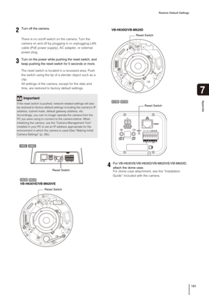 Page 181Restore Default Settings
181
Appendix
7
There is no on/off switch on the camera. Turn the 
camera on and off by plugging in or unplugging LAN 
cable (PoE power supply), AC adapter, or external 
power plug.
The reset switch is located in a recessed area. Push 
the switch using the tip of a slender object such as a 
clip. 
All settings of the camera, except for the date and 
time, are restored to factory default settings. 
For dome case attachment, see the “Installation 
Guide” included with the camera....