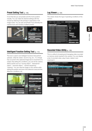 Page 93Admin Tools Overview
93
5
Admin Tools
Preset Setting Tool
A tool that lets you set presets and the home position 
visually. You can make the desired settings with the 
mouse by referring to the preview in panorama or full 
image mode. You can also set [Preset Tour] whereby the 
camera tours and monitors multiple presets. 
Intelligent Function Setting Tool
This tool is used to set intelligent functions that perform 
uploads, notify the viewer, record a log, etc., if a change 
has occurred in the captured...