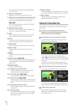 Page 9696
be obtained the moment the Privacy Mask Setting 
Tool is launched.
(6) [Control for Admin] button
Displays the Control for Admin Panel (p. 133).
(7) Registered Privacy Mask Display Area (Capture area)
You can check the settings for the area where the 
camera can physically capture privacy masks.
Even if a panorama image is saved in the camera, it 
will not be displayed here. 
(8) [Registered Privacy Masks] 
Show the number of registered privacy masks. You 
can set up to eight privacy masks. 
(9)...
