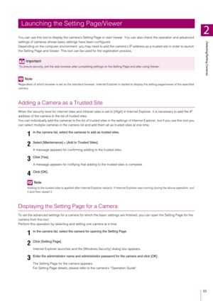 Page 33Detecting/Setting Cameras
2
33
You can use this tool to display the camera’s Setting Page or start Viewer. You can also check the operation and advanced 
settings of cameras whose basic  settings have been configured.
Depending on the computer environment,  you may need to add the camera’s IP address as a trusted site in order to launch 
the Setting Page and Viewer. This tool ca n be used for the registration process.
Note
Regardless of which browser is set as the standard browser, Inte rnet Explorer is...