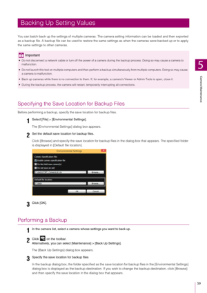 Page 59Camera Maintenance
5
59
You can batch back up the settings of multiple cameras.  The camera setting information can be loaded and then exported 
as a backup file. A backup file can be us ed to restore the same settings as when the cameras were backed up or to apply 
the same settings to other cameras.
Specifying the Save Location for Backup Files
Before performing a backup, specify  the save location for backup files.
The [Environmental Settings] dialog box appears.
Click [Browse] and specify the save...