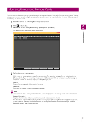Page 63Camera Maintenance
5
63
You can mount and unmount memory cards inserted in cameras, and acquire information from the memory cards. You can 
also unmount memory cards in multiple cameras at the same  time when, for example, turning the power of the cameras off 
or removing the memory cards.
The [Memory Card Operations] dialog box appears.
Click one of the following buttons to perform an operat ion. The operation being performed is displayed in the 
[Message] field. If you are performing an operation, an d...