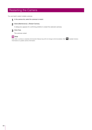 Page 6464
You can batch restart multiple cameras.A dialog box appears for confirming whether to restart the selected cameras.
The cameras restart.
Note
Even after a camera is restarted, [Connection Status] may still not change to [Connectable]. Click   (Update Camera 
Information) to update camera information.
Restarting the Camera1
In the camera list, select  the cameras to restart.
2Select [Maintenance] > [Restart Camera].
3Click [Yes]. 