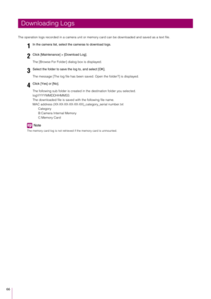 Page 6666
The operation logs recorded in a camera unit or memory card can be downloaded and saved as a text file.The [Browse For Folder] dialog box is displayed.
The message [The log file has been save d. Open the folder?] is displayed.
The following sub folder is created in  the destination folder you selected.
log\YYYYMMDDHHMMSS
The downloaded file is saved with the following file name.
MAC address (XX-XX-XX-XX-XX-X X)_category_serial number.txt
Category
B:Camera Internal Memory
C:Memory Card
Note
The memory...