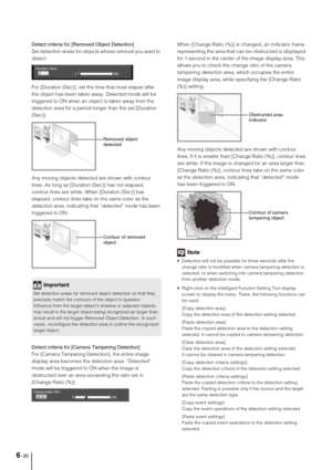 Page 1086-30
Detect criteria for [Removed Object Detection]
Set detection areas for objects whose removal you want to 
detect.
For [Duration (Sec)], set the time that must elapse after 
the object has been taken away. Detected mode will be 
triggered to ON when an object is taken away from the 
detection area for a period longer than the set [Duration 
(Sec)].
Any moving objects detected are shown with contour 
lines. As long as [Duration (Sec)] has not elapsed, 
contour lines are white. When [Duration (Sec)]...