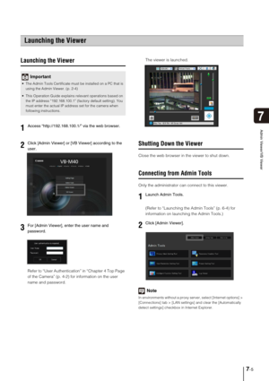 Page 1177-5
7
Admin Viewer/VB Viewer
Launching the Viewer
Refer to “User Authentication” in “Chapter 4 Top Page 
of the Camera” (p. 4-2) for information on the user 
name and password.The viewer is launched. 
Shutting Down the Viewer
Close the web browser in the viewer to shut down. 
Connecting from Admin Tools
Only the administrator can connect to this viewer. 
(Refer to “Launching the Admin Tools” (p. 6-4) for 
information on launching the Admin Tools.) 
Note
In environments without a proxy server, select...