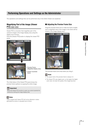 Page 1257-13
7
Admin Viewer/VB Viewer
The operations and settings that can be performed only in the Admin Viewer are explained. 
Magnifying Part of the Image (Viewer 
PTZ)
Viewer PTZ is a function that magnifies part of the 
camera’s image in the image display area using the 
digital zoom function.
Click the [Viewer PTZ] button to display the viewer PTZ 
panel.
The initial status of the Viewer PTZ panel shows the 
preview frame (yellow) occupying the entire image.
Note
Video cropped with Viewer PTZ will not be...