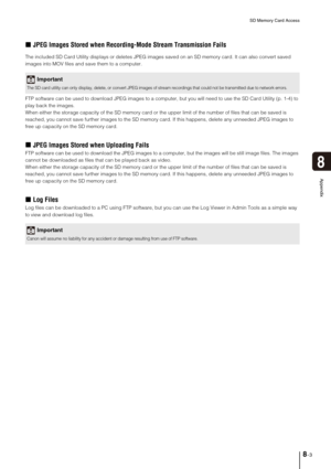 Page 133SD Memory Card Access
8-3
8
Appendix
„JPEG Images Stored when Recording-Mode Stream Transmission Fails
The included SD Card Utility displays or deletes JPEG images saved on an SD memory card. It can also convert saved 
images into MOV files and save them to a computer.
FTP software can be used to download JPEG images to a computer, but you will need to use the SD Card Utility (p. 1-4) to 
play back the images.
When either the storage capacity of the SD memory card or the upper limit of the number of...