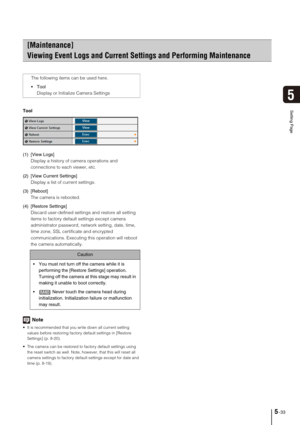 Page 775-33
5
Setting PageTool
(1) [View Logs] 
Display a history of camera operations and 
connections to each viewer, etc. 
(2) [View Current Settings] 
Display a list of current settings. 
(3) [Reboot] 
The camera is rebooted. 
(4) [Restore Settings] 
Discard user-defined settings and restore all setting 
items to factory default settings except camera 
administrator password, network setting, date, time, 
time zone, SSL certificate and encrypted 
communications. Executing this operation will reboot 
the...