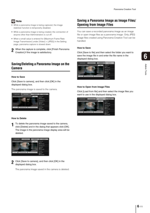 Page 89Panorama Creation Tool
6-11
6
Admin Tools
Note
 While a panorama image is being captured, the image 
stabilizer function is temporarily disabled. 
 While a panorama image is being created, the connection of 
anyone other than Administrators is cut off.
 When a small value is entered for [Maximum Frame Rate: 
Image Transmission] under [Video] > [JPEG] in the Setting 
page, panorama capture is slowed down. 
Saving/Deleting a Panorama Image on the 
Camera
How to Save
Click [Save to camera], and then click...