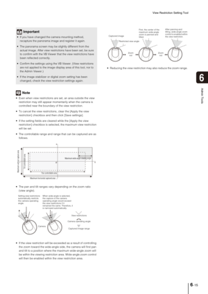 Page 93View Restriction Setting Tool
6-15
6
Admin Tools
Note
 Even when view restrictions are set, an area outside the view 
restriction may still appear momentarily when the camera is 
controlled near the boundary of the view restriction. 
 To cancel the view restrictions, clear the [Apply the view 
restriction] checkbox and then click [Save settings].
 If the setting fields are cleared while the [Apply the view 
restriction] checkbox is selected, the maximum view restriction 
will be set.
 The controllable...