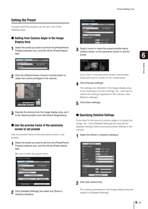 Page 97Preset Setting Tool
6-19
6
Admin Tools
Setting the Preset
A preset and home position can be set in one of the 
following ways. 
„Setting from Camera Angle in the Image 
Display Area
„Use the preview frame of the panorama 
screen to set presets
Use the preview frame of the panorama screen to set 
presets. 
Be sure to enter the preset name. If you click on the panorama screen, the preview 
frame will move to center on the clicked point.
The settings are reflected in the image display area. 
If you...