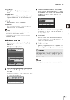 Page 99Preset Setting Tool
6-21
6
Admin Tools
(8) [Speed (Z)] 
Select [Slow] or [Fast] for the camera speed during 
zoom. 
(9) [Pause (sec)] 
Set the time at which the camera stops at the preset 
position between 0 and 120 seconds in 5-second 
units. 
(10)[Add] 
Add the preset to the tour schedule list. 
(11)[Change] 
Change the speed or pause time between presets 
selected from the tour schedule list.
Note
 Preset tour is not performed while the camera is being 
controlled with viewers, Admin Tools, etc....