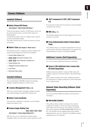 Page 1515
1
Before Use
Installed Software
„Admin Viewer/VB Viewer 
(See Chapter 6 “Admin Viewer/VB Viewer”) 
There are two types of Viewer: the VB Viewer, which can 
be used by Guest Users, and the Admin Viewer for 
Administrators. 
The VB Viewer allows users to configure basic camera 
controls and display images. 
The Admin Viewer lets you monitor all camera controls 
and events.
„Admin Tools (See Chapter 5 “Admin Tools”)
The following tools for configuring camera settings and 
performing management functions...