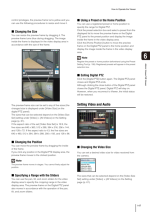 Page 147How to Operate the Viewer
147
6
Admin Viewer/VB Viewer
control privileges, the preview frame turns yellow and you 
can use the following procedures to resize and move it.
„Changing the Size
You can resize the preview frame by dragging it. The 
preview frame turns blue during dragging. The image 
inside the frame is displayed in the video display area in 
accordance with the size of the frame.
The preview frame size can be set to any of five sizes (the 
changed size is displayed under [Video Size] on the...