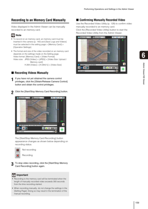 Page 159Performing Operations and Settings in the Admin Viewer
159
6
Admin Viewer/VB Viewer
Recording to an Memory Card Manually
Video displayed in the Admin Viewer can be manually 
recorded to an memory card.
Note
 To record on an memory card, an memory card must be 
inserted in the camera (p. 140) and [Save Logs and Videos] 
must be selected in the setting page > [Memory Card] > 
[Operation Settings].
 The format and size of the video recorded on an memory card 
depends on the settings made on the Setting...