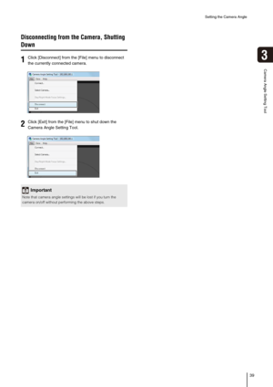 Page 39Setting the Camera Angle
39
3
Camera Angle Setting Tool
Disconnecting from the Camera, Shutting 
Down
1Click [Disconnect] from the [File] menu to disconnect 
the currently connected camera. 
2Click [Exit] from the [File] menu to shut down the 
Camera Angle Setting Tool. 
Important
Note that camera angle settings will be lost if you turn the 
camera on/off without performing the above steps. 