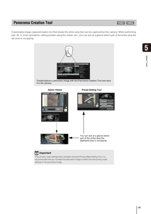 Page 9999
Admin Tools
5
A panorama image capture/creation tool that shows the entire area that can be captured by this camera. When performing 
pan, tilt, or zoom operations, setting presets using the viewer, etc., you can see at a glance which part of the entire area the 
set area is occupying.
  Admin Viewer                                 Preset Setting Tool 
Panorama Creation Tool
Important
If the privacy mask settings were changed using the Privacy Mask Setting Tool, it is 
recommended that you recreate...