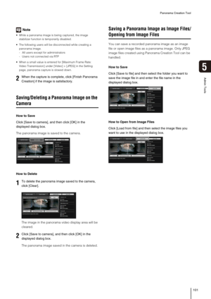 Page 101Panorama Creation Tool
101
5
Admin Tools
Note
 While a panorama image is being captured, the image 
stabilizer function is temporarily disabled. 
 The following users will be disconnected while creating a 
panorama image.
- All users except for administrators
- Users not connected via RTP
 When a small value is entered for [Maximum Frame Rate: 
Video Transmission] under [Video] > [JPEG] in the Setting 
page, panorama capture is slowed down. 
Saving/Deleting a Panorama Image on the 
Camera
How to Save...