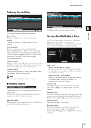 Page 129Recorded Video Utility
129
5
Admin Tools
Confirming Recorded Video
The video list displays the following information:
[Date & Time]
Displays the date and time of a video recording.
[Format]
Displays the format of a recorded video ([JPEG] or 
[H.264]).
[Recording Type]
Displays the type of recorded video ([Upload], 
[Recording-Mode Stream], [Manual], [Timer], [Event]).
[Upload] indicates video that failed to upload from the 
camera, and [Recording-Mode Stream] indicates video 
where video transmission...