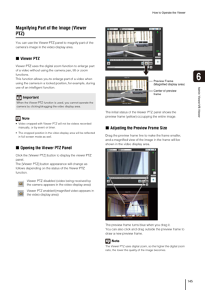 Page 145How to Operate the Viewer
145
6
Admin Viewer/VB Viewer
Magnifying Part of the Image (Viewer 
PTZ)
You can use the Viewer PTZ panel to magnify part of the 
camera’s image in the video display area. 
„Viewer PTZ
Viewer PTZ uses the digital zoom function to enlarge part 
of a video without using the camera pan, tilt or zoom 
functions.
This function allows you to enlarge part of a video when 
using the camera in a locked position, for example, during 
use of an intelligent function.
Note
 Video cropped with...