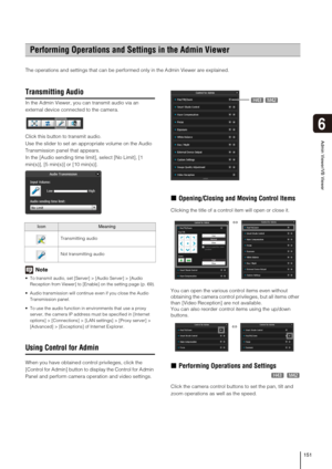 Page 151151
Admin Viewer/VB Viewer
6
The operations and settings that can be performed only in the Admin Viewer are explained. 
Transmitting Audio
In the Admin Viewer, you can transmit audio via an 
external device connected to the camera.
Click this button to transmit audio.
Use the slider to set an appropriate volume on the Audio 
Transmission panel that appears.
In the [Audio sending time limit], select [No Limit], [1 
min(s)], [5 min(s)] or [10 min(s)].
Note
 To transmit audio, set [Server] > [Audio Server]...