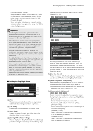 Page 155Performing Operations and Settings in the Admin Viewer
155
6
Admin Viewer/VB Viewer
Example of setting method:
Illuminate a white subject (white paper, etc.) using 
the light source, making sure the subject fills the 
entire screen, and then execute [One-shot WB].
[R Gain], [B Gain]
When setting the white balance manually, set the 
values of red and blue gain in the range 0 to 1023 to 
match the light source.
„Setting the Day/Night Mode
(1) [Auto]
The camera automatically switches to day mode or 
night...