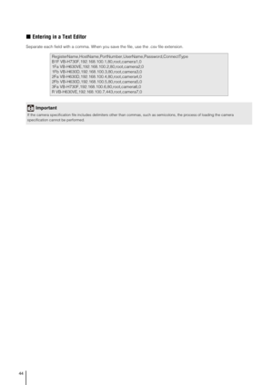 Page 4444
„Entering in a Text Editor
Separate each field with a comma. When you save the file, use the .csv file extension. 
RegisterName,HostName,PortNumber,UserName,Password,ConnectType
B1F VB-H730F,192.168.100.1,80,root,camera1,0
1Fa VB-H630VE,192.168.100.2,80,root,camera2,0
1Fb VB-H630D,192.168.100.3,80,root,camera3,0
2Fa VB-H630D,192.168.100.4,80,root,camera4,0
2Fb VB-H630D,192.168.100.5,80,root,camera5,0
3Fa VB-H730F,192.168.100.6,80,root,camera6,0
R VB-H630VE,192.168.100.7,443,root,camera7,0
Important
If...