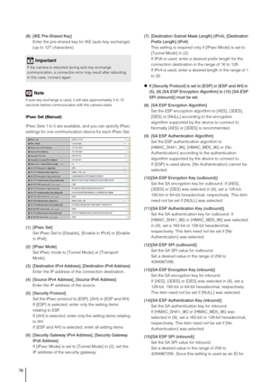 Page 7878
(8) [IKE Pre-Shared Key] 
Enter the pre-shared key for IKE (auto key exchange) 
(up to 127 characters). 
Note
If auto key exchange is used, it will take approximately 5 to 10 
seconds before communication with the camera starts. 
IPsec Set (Manual) 
IPsec Sets 1 to 5 are available, and you can specify IPsec 
settings for one communication device for each IPsec Set. 
(1) [IPsec Set] 
Set IPsec Set to [Disable], [Enable in IPv4] or [Enable 
in IPv6]. 
(2) [IPsec Mode] 
Set IPsec mode to [Tunnel Mode] or...