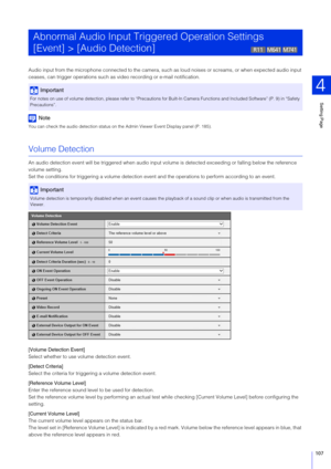Page 107Setting Page
4
107
Audio input from the microphone connected to the camera, such as  loud noises or screams, or when expected audio input 
ceases, can trigger operations such as video recording or e-mail notification.
Note
You can check the audio detection status on the  Admin Viewer Event Display panel (P. 185).
Volume Detection
An audio detection event will be triggered when audio input vo lume is detected exceeding or falling below the reference 
volume setting.
Set the conditions for triggering a vo...