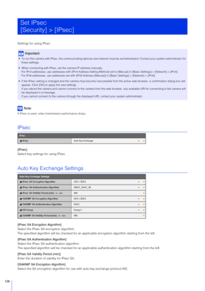 Page 126126
Settings for using IPsec.
Note
If IPsec is used, video transmission performance drops.
IPsec
[IPsec] 
Select key settings for using IPsec.
Auto Key Exchange Settings
[IPsec SA Encryption Algorithm]
Select the IPsec SA encryption algorithm.
The specified algorithm will be checked for an app licable encryption algorithm starting from the left.
[IPsec  SA Authentication Algorithm]
Select the IPsec SA authentication algorithm.
The specified algorithm will be checked for an applicab le authentication...