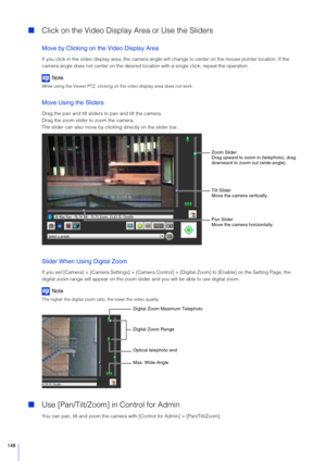 Page 148148
Click on the Video Display  Area or Use the Sliders
Move by Clicking on the Video Display Area
If you click in the video display area, the camera angle wil l change to center on the mouse pointer location. If the 
camera angle does not center on the desired locat ion with a single click, repeat the operation.
Note
While using the Viewer PTZ, clicking on the video display area does not work.
Move Using the Sliders
Drag the pan and tilt slider s to pan and tilt the camera.
Drag the zoom slider to zoom...